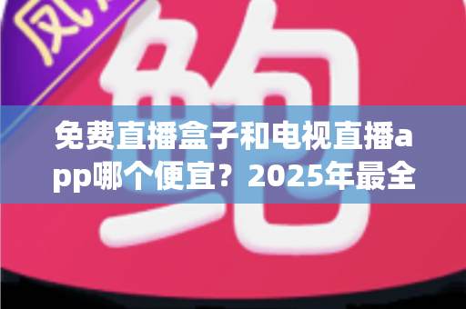 免费直播盒子和电视直播app哪个便宜？2025年最全费用对比与选购省钱指南