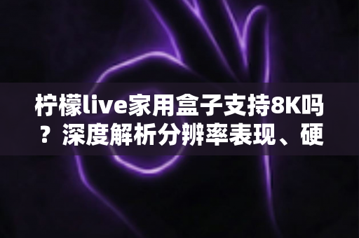 柠檬live家用盒子支持8K吗?深度解析分辨率表现、硬件配置与选购建议 柠檬live家用盒子支持8K吗?深度解析分辨率表现、硬件配置与选购建议