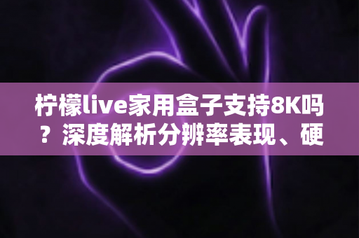 柠檬live家用盒子支持8K吗?深度解析分辨率表现、硬件配置与选购建议 柠檬live家用盒子支持8K吗?深度解析分辨率表现、硬件配置与选购建议
