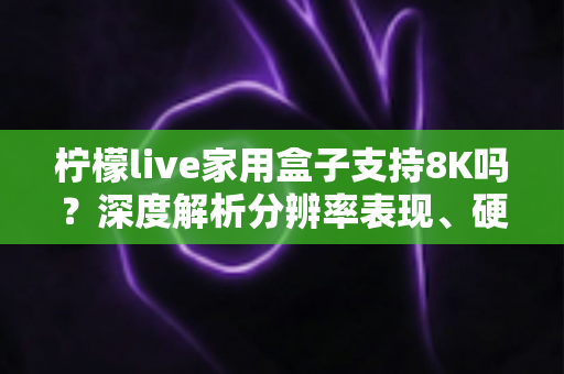 柠檬live家用盒子支持8K吗?深度解析分辨率表现、硬件配置与选购建议 柠檬live家用盒子支持8K吗?深度解析分辨率表现、硬件配置与选购建议