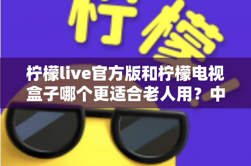 柠檬live官方版和柠檬电视盒子哪个更适合老人用?中老年用户选购深度指南 柠檬live官方版和柠檬电视盒子哪个更适合老人用?中老年用户选购深度指南