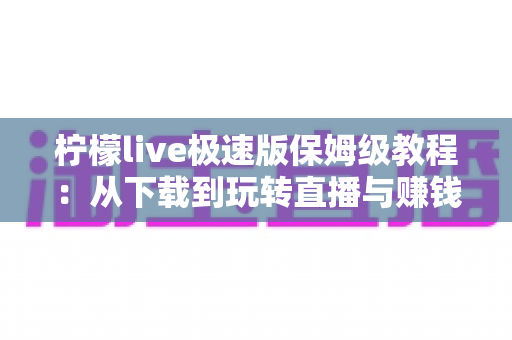 柠檬live极速版保姆级教程：从下载到玩转直播与赚钱提现的一站式新手指南