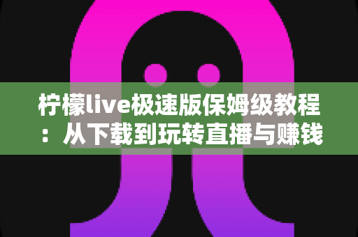 柠檬live极速版保姆级教程：从下载到玩转直播与赚钱提现的一站式新手指南