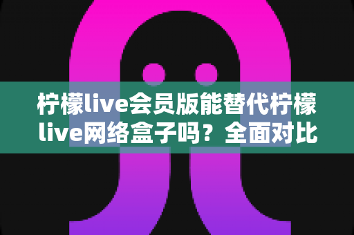 柠檬live会员版能替代柠檬live网络盒子吗?全面对比分析与选购指南 柠檬live会员版能替代柠檬live网络盒子吗?全面对比分析与选购指南
