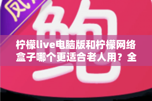 柠檬live电脑版和柠檬网络盒子哪个更适合老人用？全面优缺点对比与选购指南