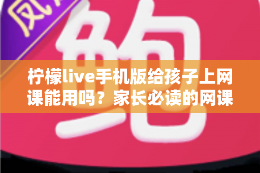 柠檬live手机版给孩子上网课能用吗？家长必读的网课工具全面解析与实用指南