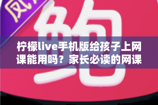 柠檬live手机版给孩子上网课能用吗？家长必读的网课工具全面解析与实用指南