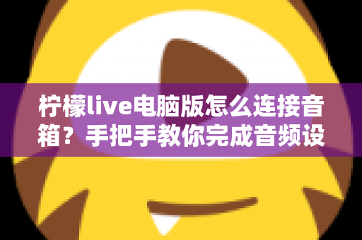 柠檬live电脑版怎么连接音箱？手把手教你完成音频设置，直播唱歌更轻松