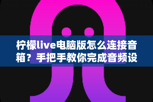 柠檬live电脑版怎么连接音箱？手把手教你完成音频设置，直播唱歌更轻松
