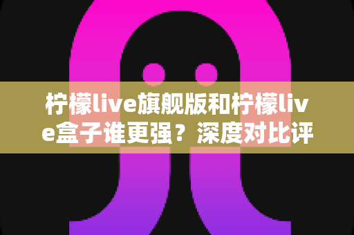 柠檬live旗舰版和柠檬live盒子谁更强？深度对比评测帮你选出最适合的版本