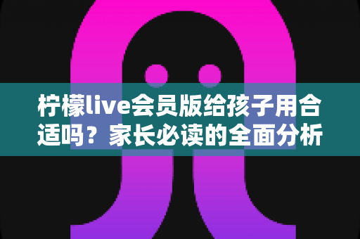 柠檬live会员版给孩子用合适吗？家长必读的全面分析与安全使用指南