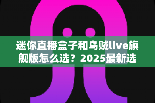 迷你直播盒子和乌贼live旗舰版怎么选？2025最新选购攻略帮你一次看清优缺点