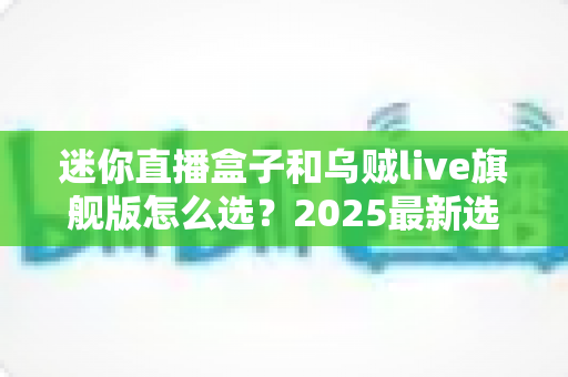 迷你直播盒子和乌贼live旗舰版怎么选？2025最新选购攻略帮你一次看清优缺点