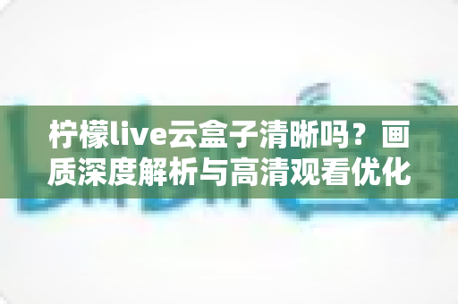 柠檬live云盒子清晰吗?画质深度解析与高清观看优化全指南 柠檬live云盒子清晰吗?画质深度解析与高清观看优化全指南