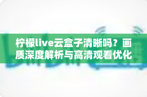 柠檬live云盒子清晰吗?画质深度解析与高清观看优化全指南 柠檬live云盒子清晰吗?画质深度解析与高清观看优化全指南