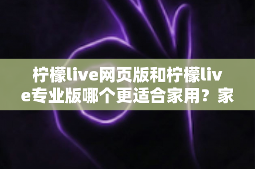 柠檬live网页版和柠檬live专业版哪个更适合家用？家用直播场景深度对比全解析