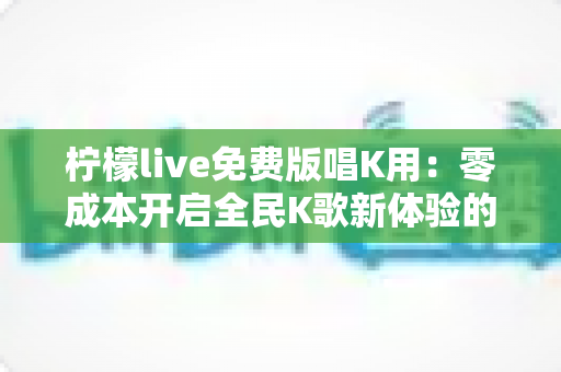 柠檬live免费版唱K用:零成本开启全民K歌新体验的完整指南 柠檬live免费版唱K用:零成本开启全民K歌新体验的完整指南