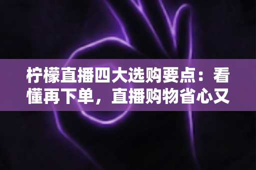 柠檬直播四大选购要点：看懂再下单，直播购物省心又省钱的实用指南