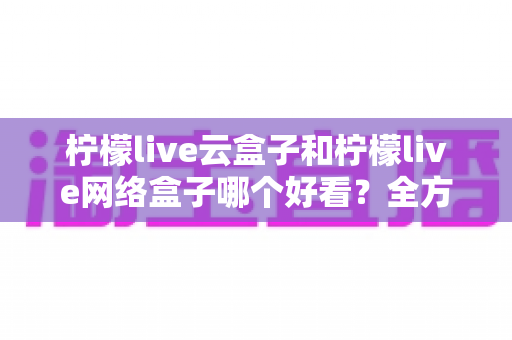 柠檬live云盒子和柠檬live网络盒子哪个好看？全方位对比评测，帮你选对不选贵
