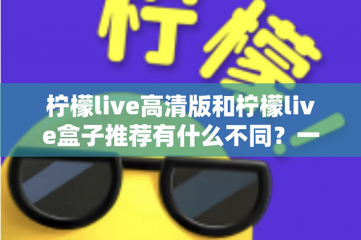 柠檬live高清版和柠檬live盒子推荐有什么不同？一篇讲透两者差异的深度对比指南