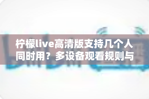 柠檬live高清版支持几个人同时用？多设备观看规则与共享技巧全解析