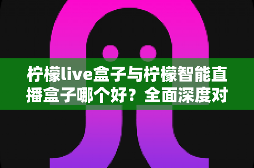 柠檬live盒子与柠檬智能直播盒子哪个好？全面深度对比解析，帮你找到最适合的观影利器
