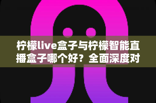 柠檬live盒子与柠檬智能直播盒子哪个好？全面深度对比解析，帮你找到最适合的观影利器