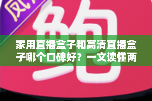 家用直播盒子和高清直播盒子哪个口碑好？一文读懂两类盒子的真实差异与选购建议
