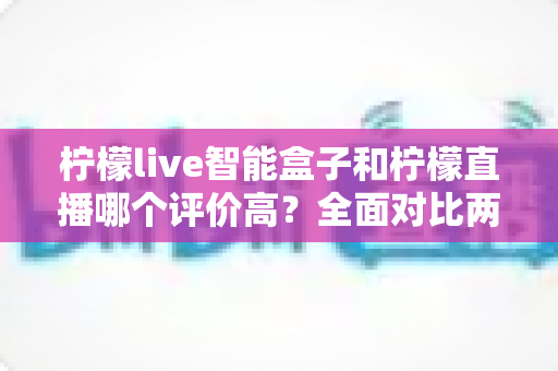 柠檬live智能盒子和柠檬直播哪个评价高？全面对比两大热门产品的真实口碑与选购指南