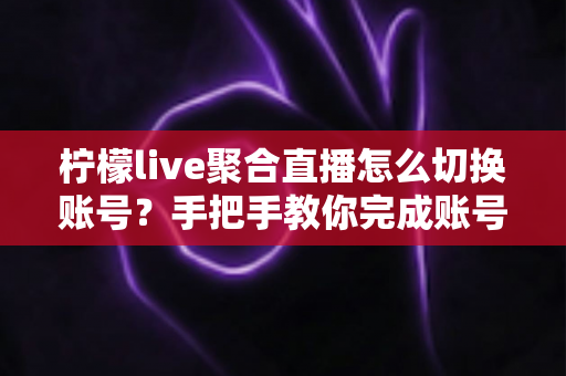 柠檬live聚合直播怎么切换账号？手把手教你完成账号切换与多账号管理全攻略