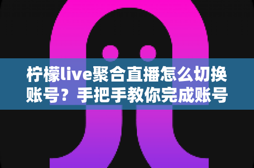 柠檬live聚合直播怎么切换账号？手把手教你完成账号切换与多账号管理全攻略