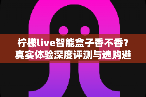 柠檬live智能盒子香不香?真实体验深度评测与选购避坑指南 柠檬live智能盒子香不香?真实体验深度评测与选购避坑指南