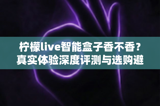 柠檬live智能盒子香不香?真实体验深度评测与选购避坑指南 柠檬live智能盒子香不香?真实体验深度评测与选购避坑指南