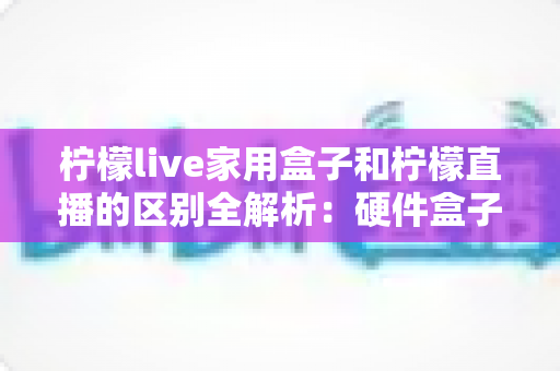 柠檬live家用盒子和柠檬直播的区别全解析：硬件盒子与直播软件到底怎么选？一文看懂两者差异与适用人群
