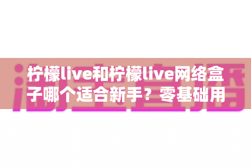柠檬live和柠檬live网络盒子哪个适合新手？零基础用户最全选择指南与避坑攻略