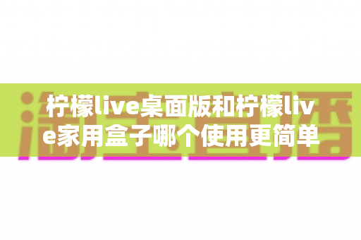 柠檬live桌面版和柠檬live家用盒子哪个使用更简单?新手入门设备选择全攻略 柠檬live桌面版和柠檬live家用盒子哪个使用更简单?新手入门设备选择全攻略