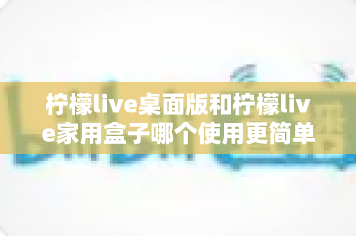柠檬live桌面版和柠檬live家用盒子哪个使用更简单?新手入门设备选择全攻略 柠檬live桌面版和柠檬live家用盒子哪个使用更简单?新手入门设备选择全攻略