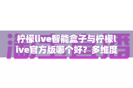 柠檬live智能盒子与柠檬live官方版哪个好?多维度深度对比帮你找到最佳选择 柠檬live智能盒子与柠檬live官方版哪个好?多维度深度对比帮你找到最佳选择