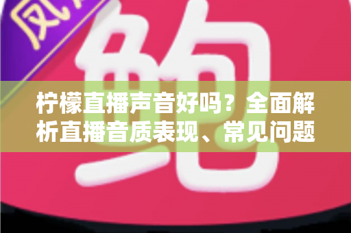 柠檬直播声音好吗？全面解析直播音质表现、常见问题与提升听感的实用技巧