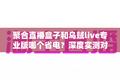 聚合直播盒子和乌贼live专业版哪个省电？深度实测对比与省电优化全攻略