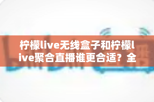 柠檬live无线盒子和柠檬live聚合直播谁更合适？全面对比帮你找到最适合的观影方案