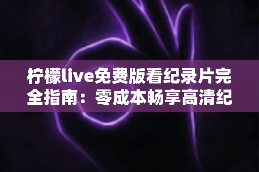 柠檬live免费版看纪录片完全指南：零成本畅享高清纪录片的实用攻略