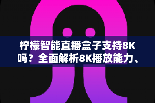 柠檬智能直播盒子支持8K吗？全面解析8K播放能力、硬件要求与选购指南