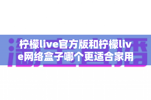 柠檬live官方版和柠檬live网络盒子哪个更适合家用?家庭影音选择全维度深度对比指南 柠檬live官方版和柠檬live网络盒子哪个更适合家用?家庭影音选择全维度深度对比指南