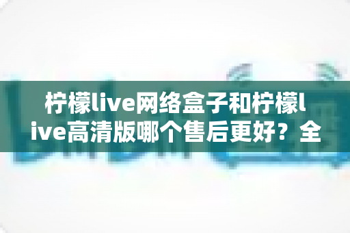 柠檬live网络盒子和柠檬live高清版哪个售后更好？全方位售后服务对比解析帮你选对不踩坑
