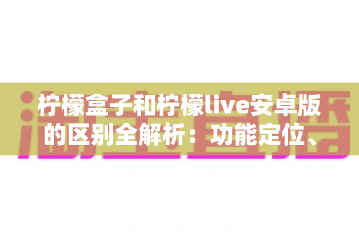 柠檬盒子和柠檬live安卓版的区别全解析:功能定位、使用体验与选择指南一文读懂 柠檬盒子和柠檬live安卓版的区别全解析:功能定位、使用体验与选择指南一文读懂