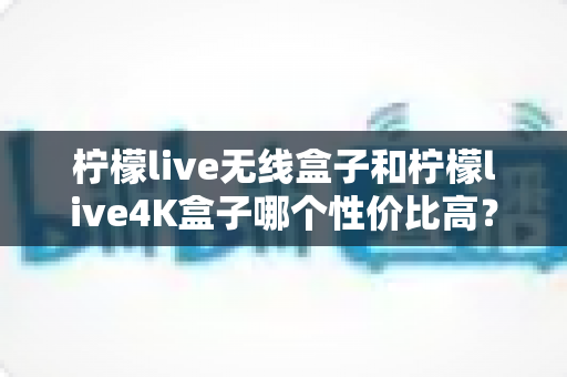 柠檬live无线盒子和柠檬live4K盒子哪个性价比高？一文看懂两款热门电视盒子的真实差距与选购建议