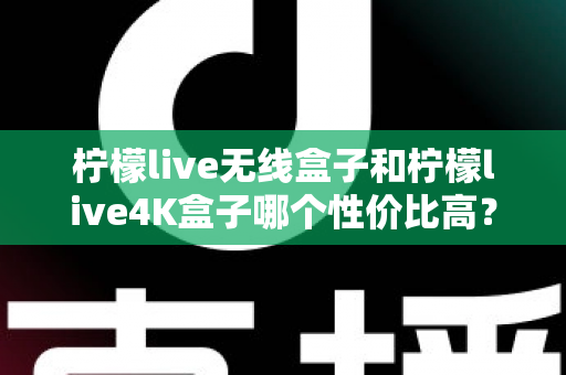 柠檬live无线盒子和柠檬live4K盒子哪个性价比高？一文看懂两款热门电视盒子的真实差距与选购建议