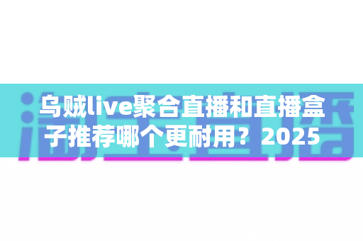 乌贼live聚合直播和直播盒子推荐哪个更耐用？2025年最全选购与耐用性深度评测指南