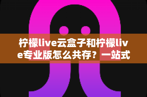 柠檬live云盒子和柠檬live专业版怎么共存?一站式安装技巧与避坑指南全解析 柠檬live云盒子和柠檬live专业版怎么共存?一站式安装技巧与避坑指南全解析